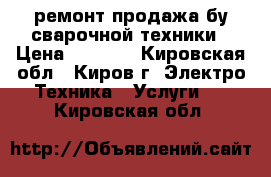 ремонт продажа бу сварочной техники › Цена ­ 3 000 - Кировская обл., Киров г. Электро-Техника » Услуги   . Кировская обл.